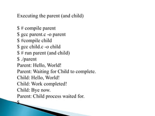 Executing the parent (and child)
$ # compile parent
$ gcc parent.c -o parent
$ #compile child
$ gcc child.c -o child
$ # run parent (and child)
$ ./parent
Parent: Hello, World!
Parent: Waiting for Child to complete.
Child: Hello, World!
Child: Work completed!
Child: Bye now.
Parent: Child process waited for.
$
 