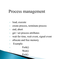 • load, execute
• create process, terminate process
• end, abort
• get / set process attributes
• wait for time, wait event, signal event
• allocate and free memory
• Example:
• Fork()
• Wait()
• Exit()
 