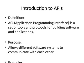 Introduction to APIs
• Definition:
• API (Application Programming Interface) is a
set of tools and protocols for building software
and applications.
• Purpose:
• Allows different software systems to
communicate with each other.
 