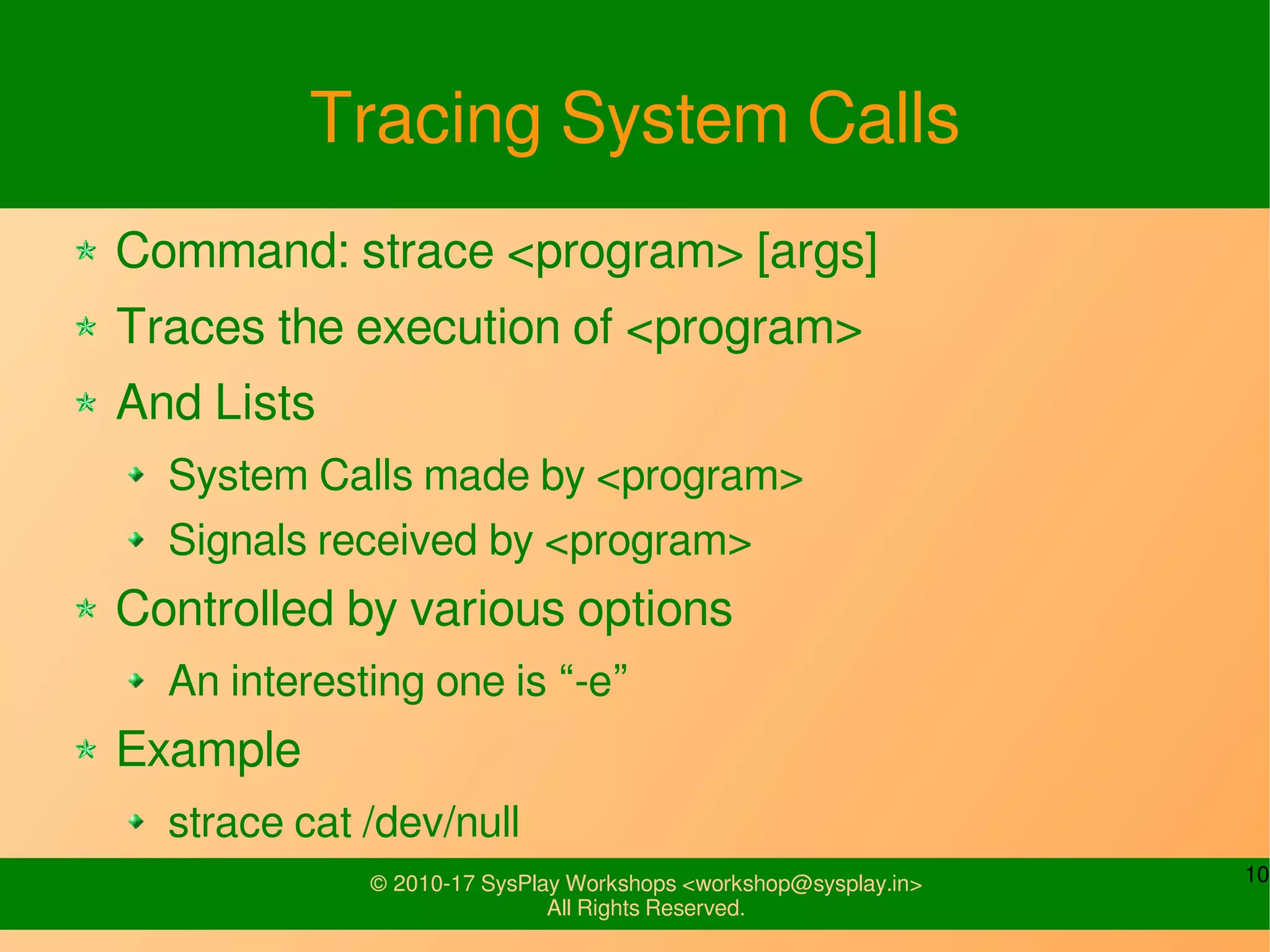 10© 2010-17 SysPlay Workshops <workshop@sysplay.in>
All Rights Reserved.
Tracing System Calls
Command: strace <program> [args]
Traces the execution of <program>
And Lists
System Calls made by <program>
Signals received by <program>
Controlled by various options
An interesting one is “-e”
Example
strace cat /dev/null
 