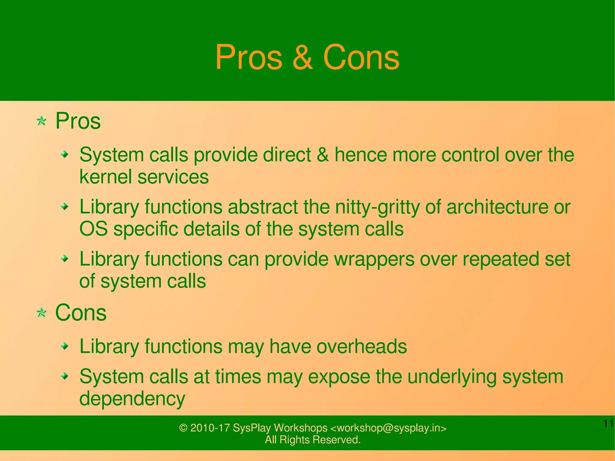 11© 2010-17 SysPlay Workshops <workshop@sysplay.in>
All Rights Reserved.
Pros & Cons
Pros
System calls provide direct & hence more control over the
kernel services
Library functions abstract the nitty-gritty of architecture or
OS specific details of the system calls
Library functions can provide wrappers over repeated set
of system calls
Cons
Library functions may have overheads
System calls at times may expose the underlying system
dependency
 