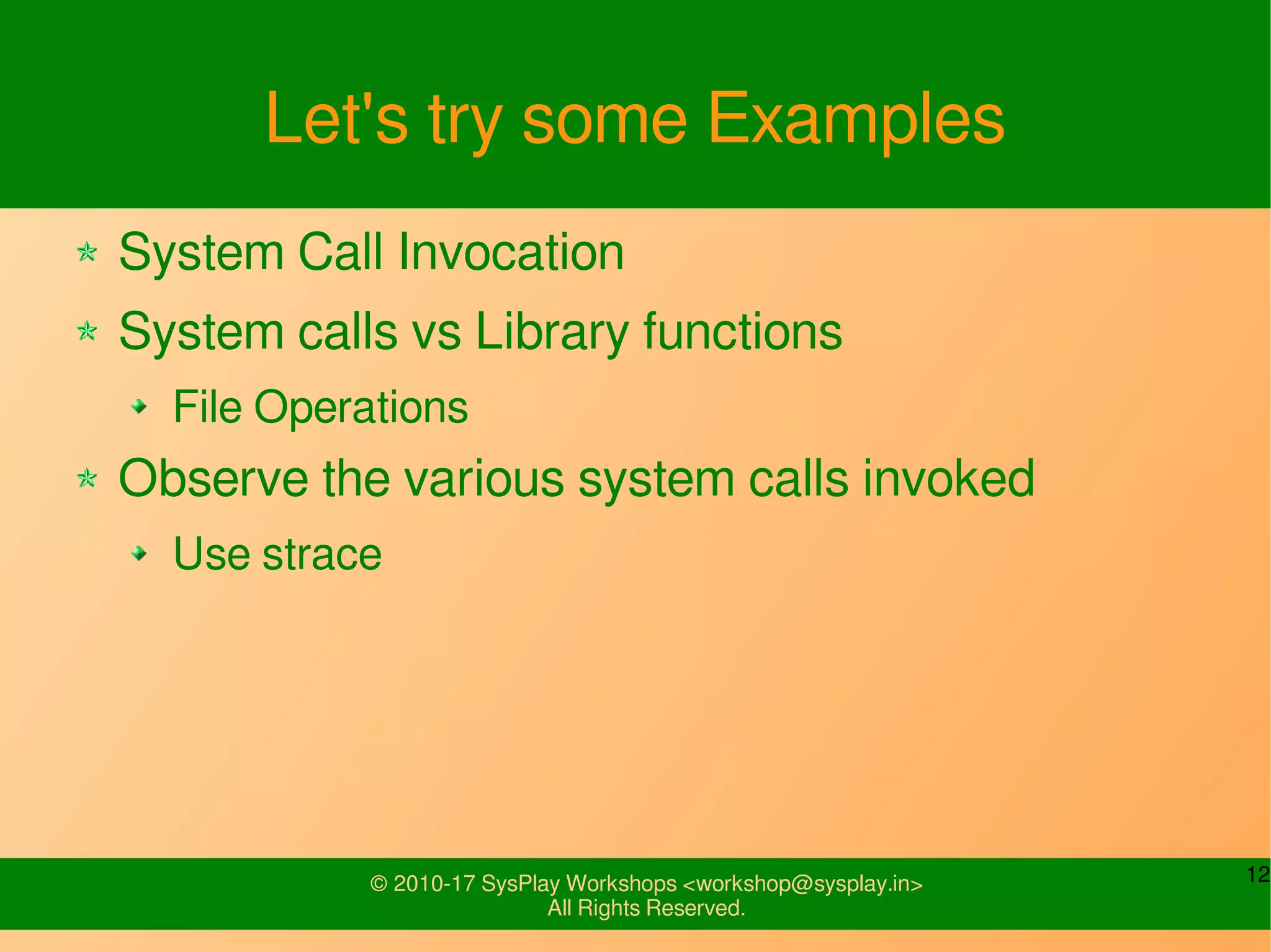 12© 2010-17 SysPlay Workshops <workshop@sysplay.in>
All Rights Reserved.
Let's try some Examples
System Call Invocation
System calls vs Library functions
File Operations
Observe the various system calls invoked
Use strace
 