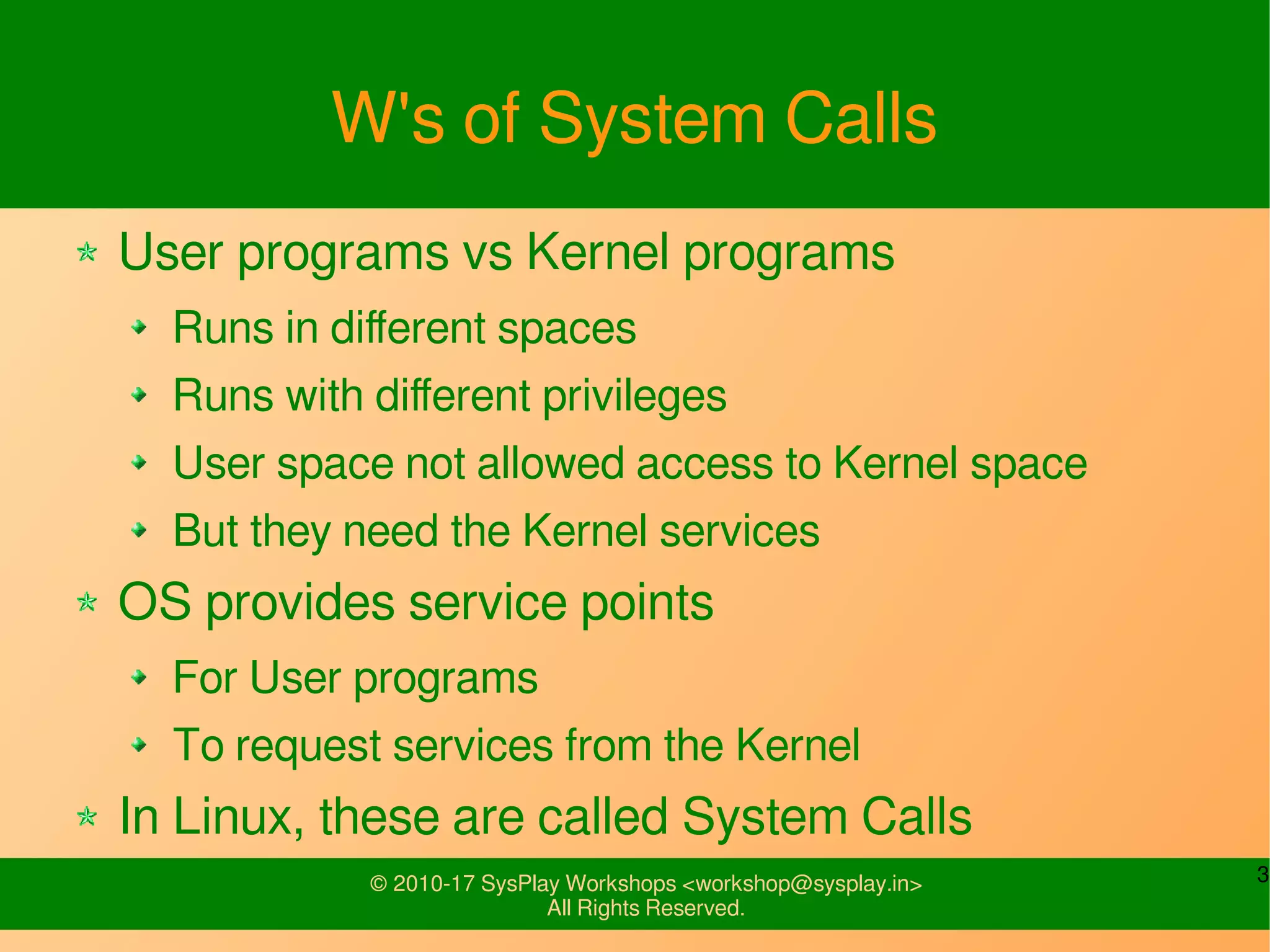 3© 2010-17 SysPlay Workshops <workshop@sysplay.in>
All Rights Reserved.
W's of System Calls
User programs vs Kernel programs
Runs in different spaces
Runs with different privileges
User space not allowed access to Kernel space
But they need the Kernel services
OS provides service points
For User programs
To request services from the Kernel
In Linux, these are called System Calls
 