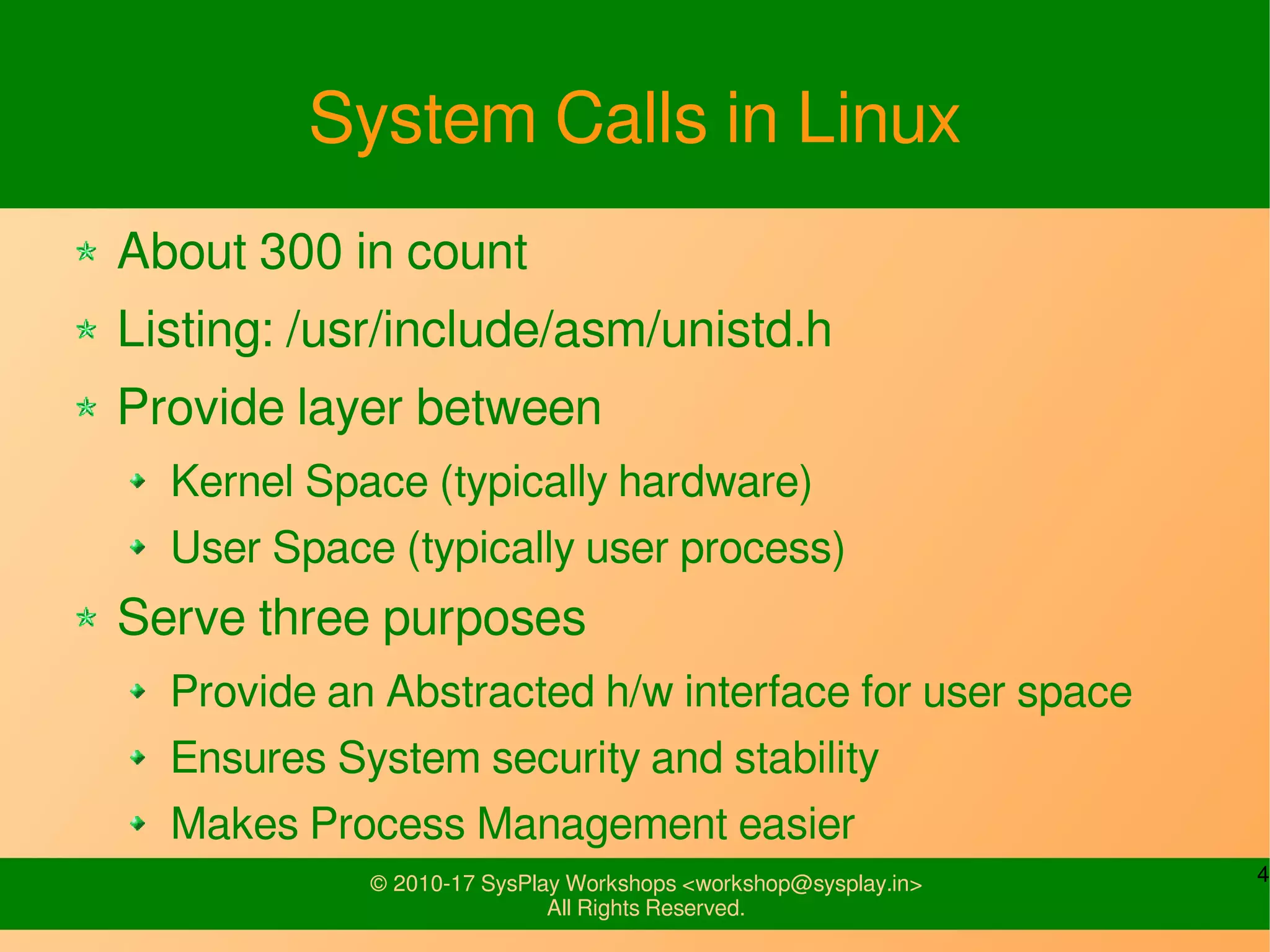 4© 2010-17 SysPlay Workshops <workshop@sysplay.in>
All Rights Reserved.
System Calls in Linux
About 300 in count
Listing: /usr/include/asm/unistd.h
Provide layer between
Kernel Space (typically hardware)
User Space (typically user process)
Serve three purposes
Provide an Abstracted h/w interface for user space
Ensures System security and stability
Makes Process Management easier
 