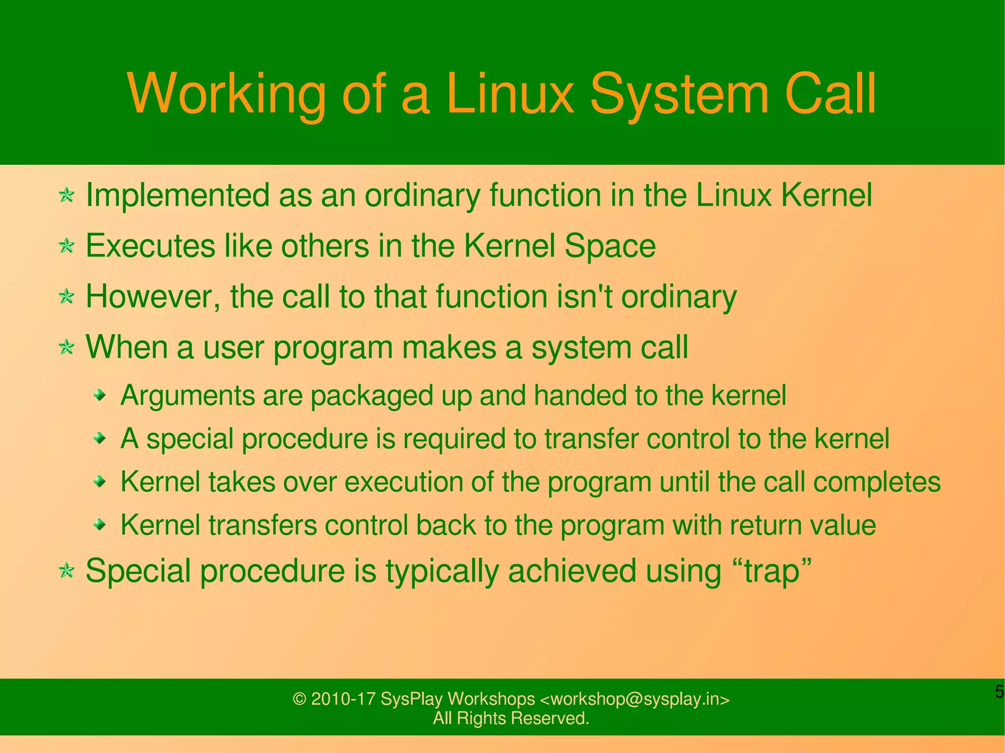 5© 2010-17 SysPlay Workshops <workshop@sysplay.in>
All Rights Reserved.
Working of a Linux System Call
Implemented as an ordinary function in the Linux Kernel
Executes like others in the Kernel Space
However, the call to that function isn't ordinary
When a user program makes a system call
Arguments are packaged up and handed to the kernel
A special procedure is required to transfer control to the kernel
Kernel takes over execution of the program until the call completes
Kernel transfers control back to the program with return value
Special procedure is typically achieved using “trap”
 