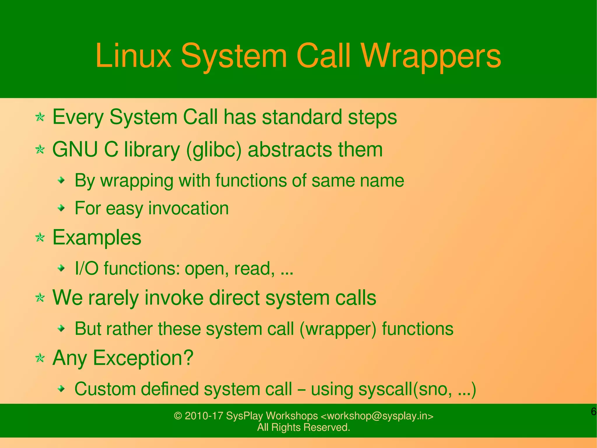 6© 2010-17 SysPlay Workshops <workshop@sysplay.in>
All Rights Reserved.
Linux System Call Wrappers
Every System Call has standard steps
GNU C library (glibc) abstracts them
By wrapping with functions of same name
For easy invocation
Examples
I/O functions: open, read, ...
We rarely invoke direct system calls
But rather these system call (wrapper) functions
Any Exception?
Custom defined system call – using syscall(sno, ...)
 