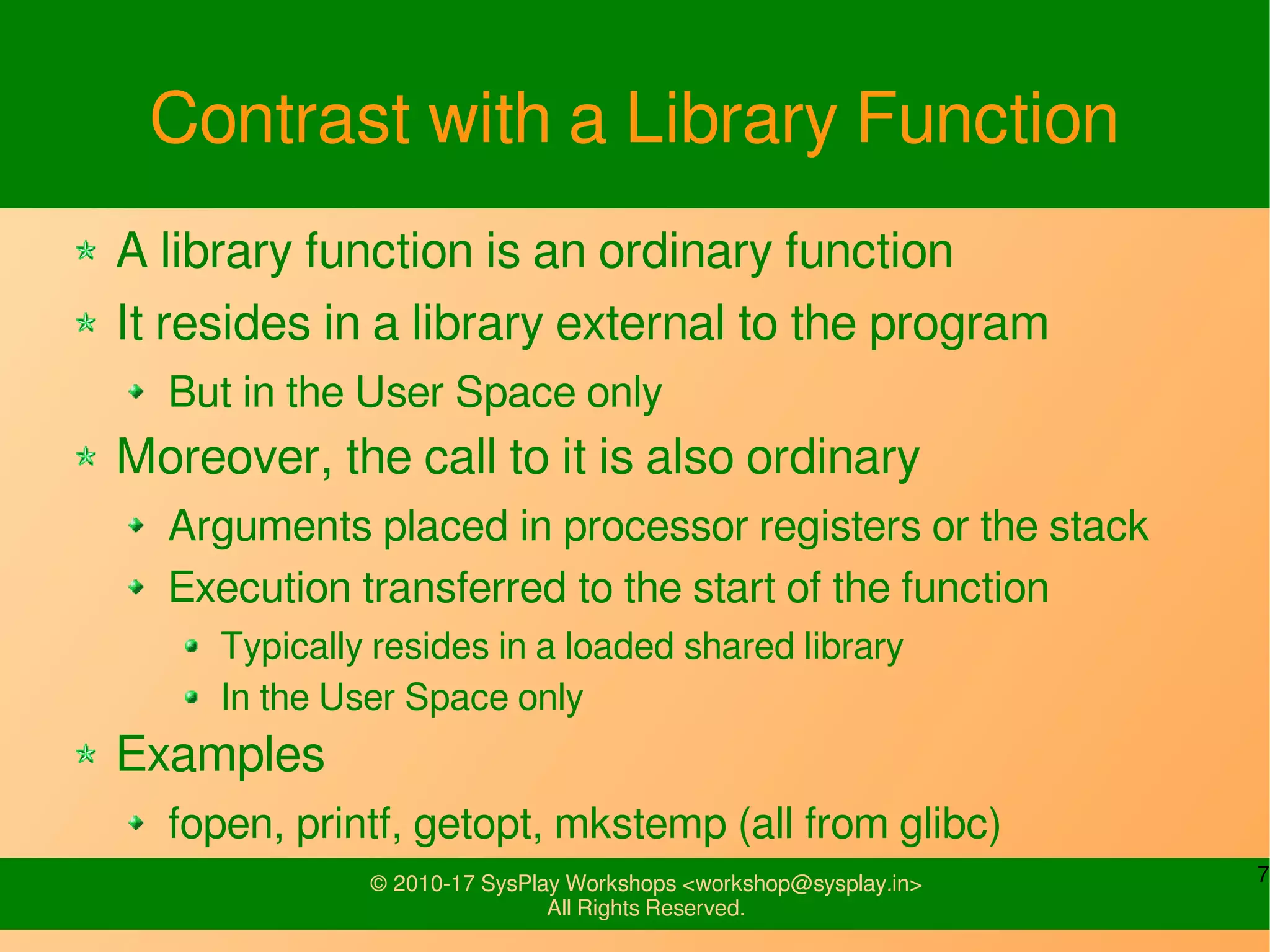 7© 2010-17 SysPlay Workshops <workshop@sysplay.in>
All Rights Reserved.
Contrast with a Library Function
A library function is an ordinary function
It resides in a library external to the program
But in the User Space only
Moreover, the call to it is also ordinary
Arguments placed in processor registers or the stack
Execution transferred to the start of the function
Typically resides in a loaded shared library
In the User Space only
Examples
fopen, printf, getopt, mkstemp (all from glibc)
 