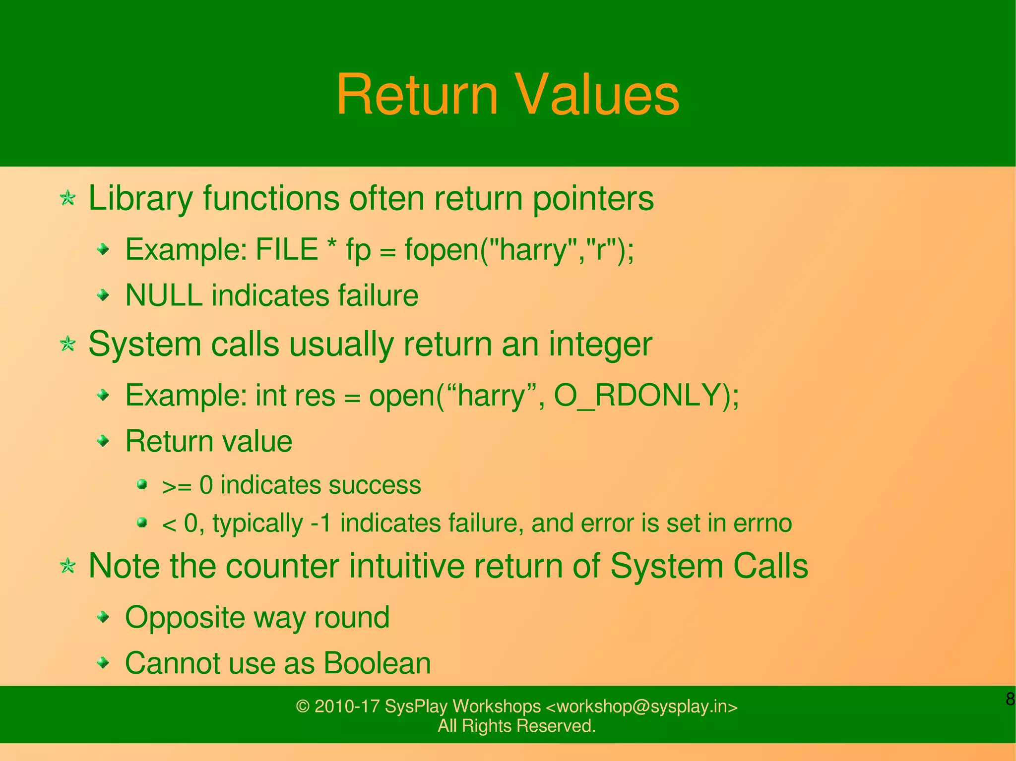 8© 2010-17 SysPlay Workshops <workshop@sysplay.in>
All Rights Reserved.
Return Values
Library functions often return pointers
Example: FILE * fp = fopen("harry","r");
NULL indicates failure
System calls usually return an integer
Example: int res = open(“harry”, O_RDONLY);
Return value
>= 0 indicates success
< 0, typically -1 indicates failure, and error is set in errno
Note the counter intuitive return of System Calls
Opposite way round
Cannot use as Boolean
 