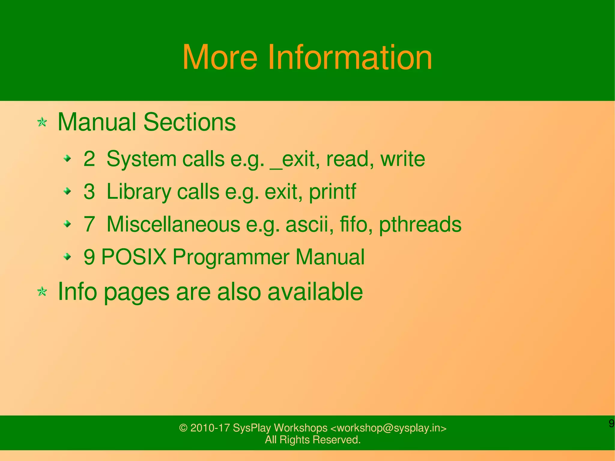 9© 2010-17 SysPlay Workshops <workshop@sysplay.in>
All Rights Reserved.
More Information
Manual Sections
2 System calls e.g. _exit, read, write
3 Library calls e.g. exit, printf
7 Miscellaneous e.g. ascii, fifo, pthreads
9 POSIX Programmer Manual
Info pages are also available
 