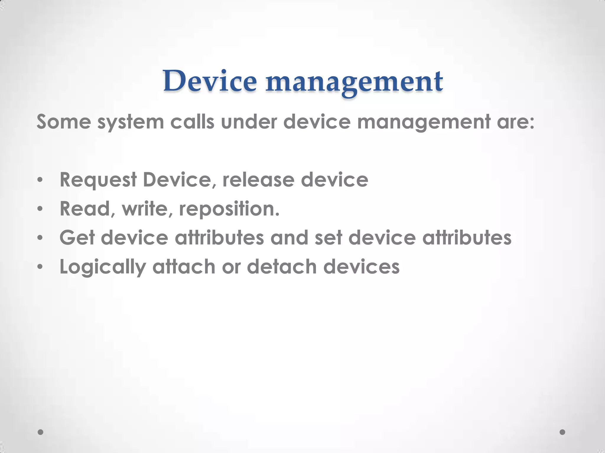 Device management
Some system calls under device management are:
•
•
•
•

Request Device, release device
Read, write, reposition.
Get device attributes and set device attributes
Logically attach or detach devices

 