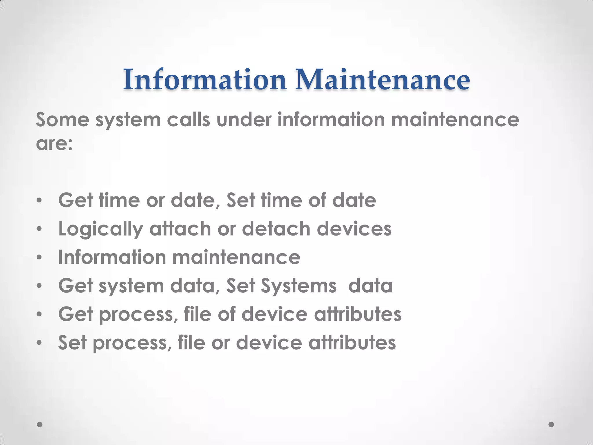 Information Maintenance
Some system calls under information maintenance
are:
•
•
•
•
•
•

Get time or date, Set time of date
Logically attach or detach devices
Information maintenance
Get system data, Set Systems data
Get process, file of device attributes
Set process, file or device attributes

 
