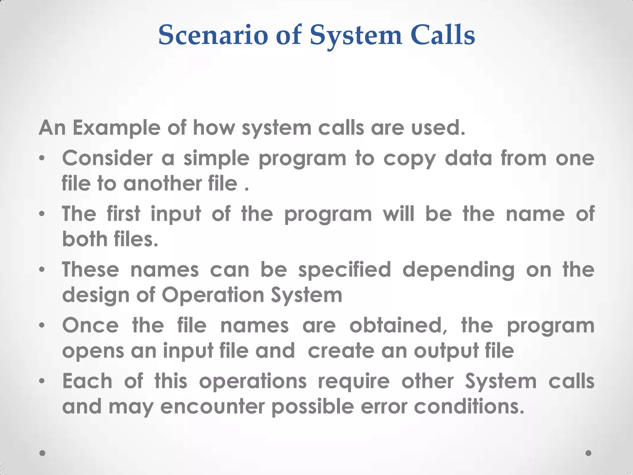 Scenario of System Calls
An Example of how system calls are used.
• Consider a simple program to copy data from one
file to another file .
• The first input of the program will be the name of
both files.
• These names can be specified depending on the
design of Operation System
• Once the file names are obtained, the program
opens an input file and create an output file
• Each of this operations require other System calls
and may encounter possible error conditions.

 