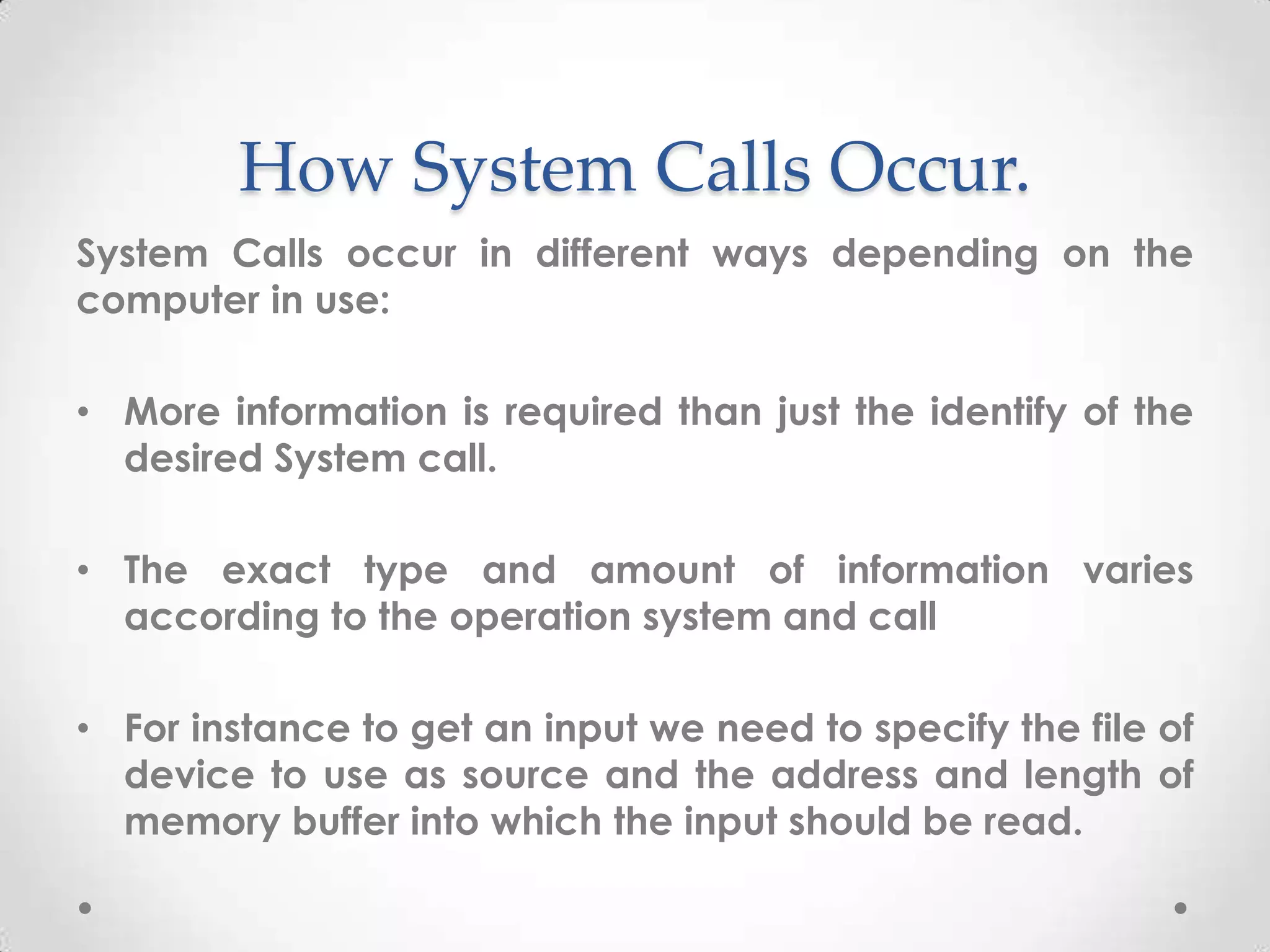 How System Calls Occur.
System Calls occur in different ways depending on the
computer in use:
• More information is required than just the identify of the
desired System call.
• The exact type and amount of information varies
according to the operation system and call
• For instance to get an input we need to specify the file of
device to use as source and the address and length of
memory buffer into which the input should be read.

 
