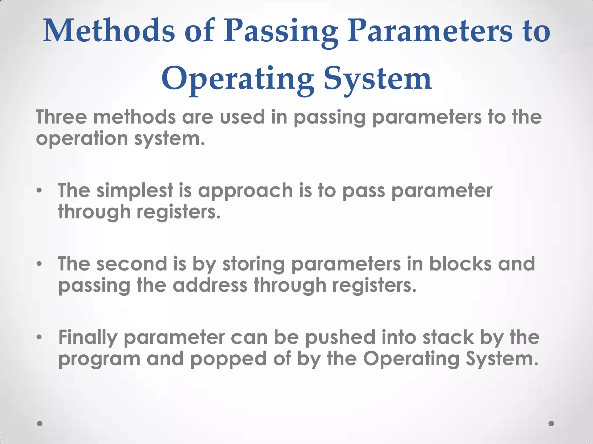 Methods of Passing Parameters to
Operating System
Three methods are used in passing parameters to the
operation system.
• The simplest is approach is to pass parameter
through registers.
• The second is by storing parameters in blocks and
passing the address through registers.
• Finally parameter can be pushed into stack by the
program and popped of by the Operating System.

 