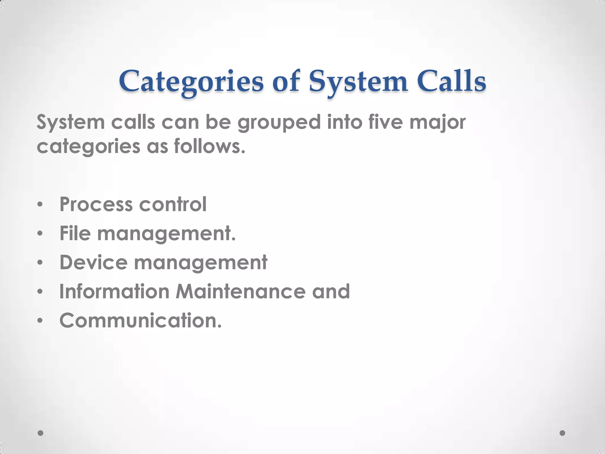 Categories of System Calls
System calls can be grouped into five major
categories as follows.
•
•
•
•
•

Process control
File management.
Device management
Information Maintenance and
Communication.

 
