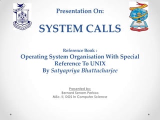 Presentation On:

SYSTEM CALLS
Reference Book :

Operating System Organisation With Special
Reference To UNIX
By Satyapriya Bhattacharjee
Presented by;
Bernard Senam Parkoo
MSc. II, DOS In Computer Science

 