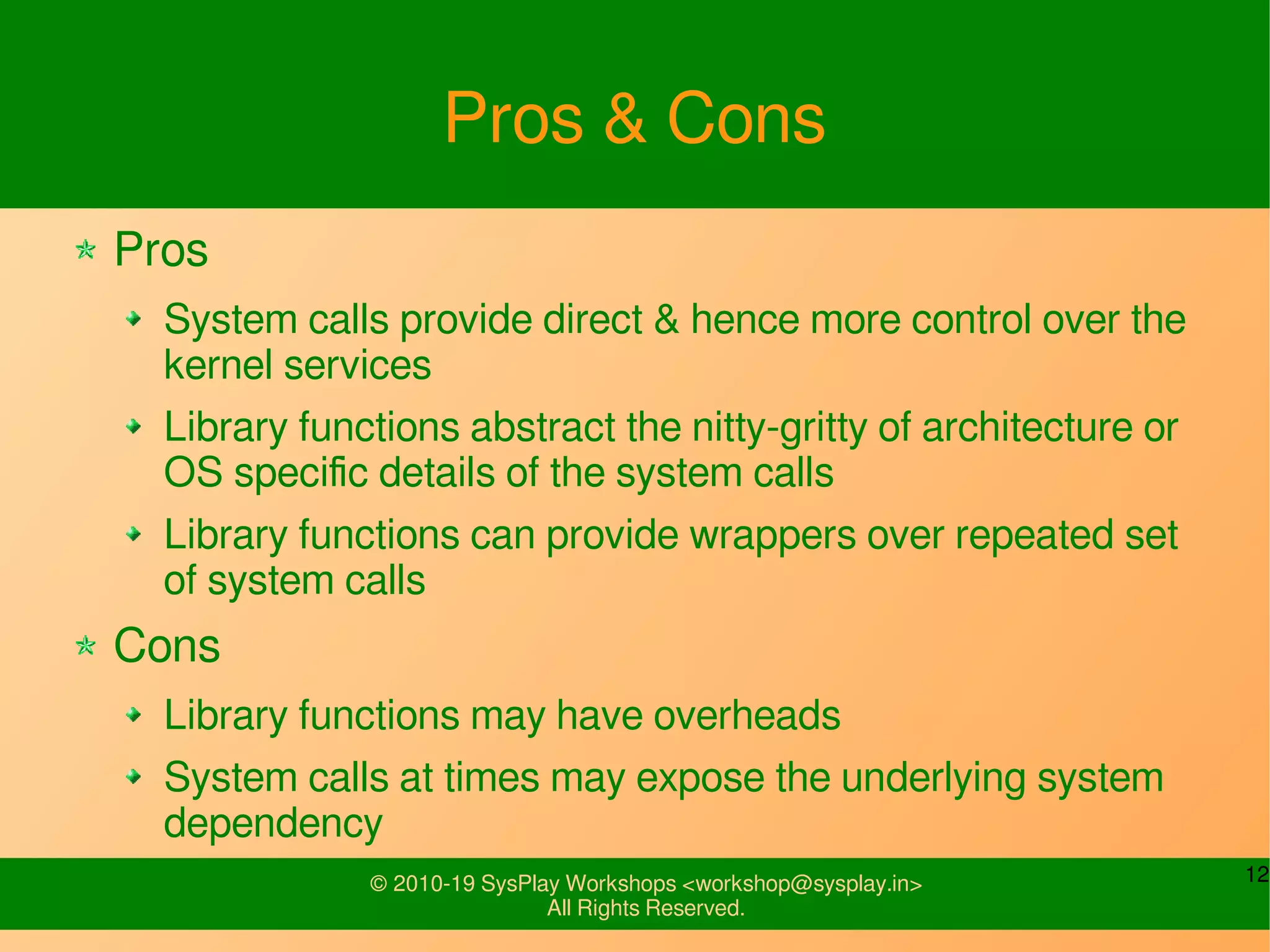 12© 2010-19 SysPlay Workshops <workshop@sysplay.in>
All Rights Reserved.
Pros & Cons
Pros
System calls provide direct & hence more control over the
kernel services
Library functions abstract the nitty-gritty of architecture or
OS specific details of the system calls
Library functions can provide wrappers over repeated set
of system calls
Cons
Library functions may have overheads
System calls at times may expose the underlying system
dependency
 
