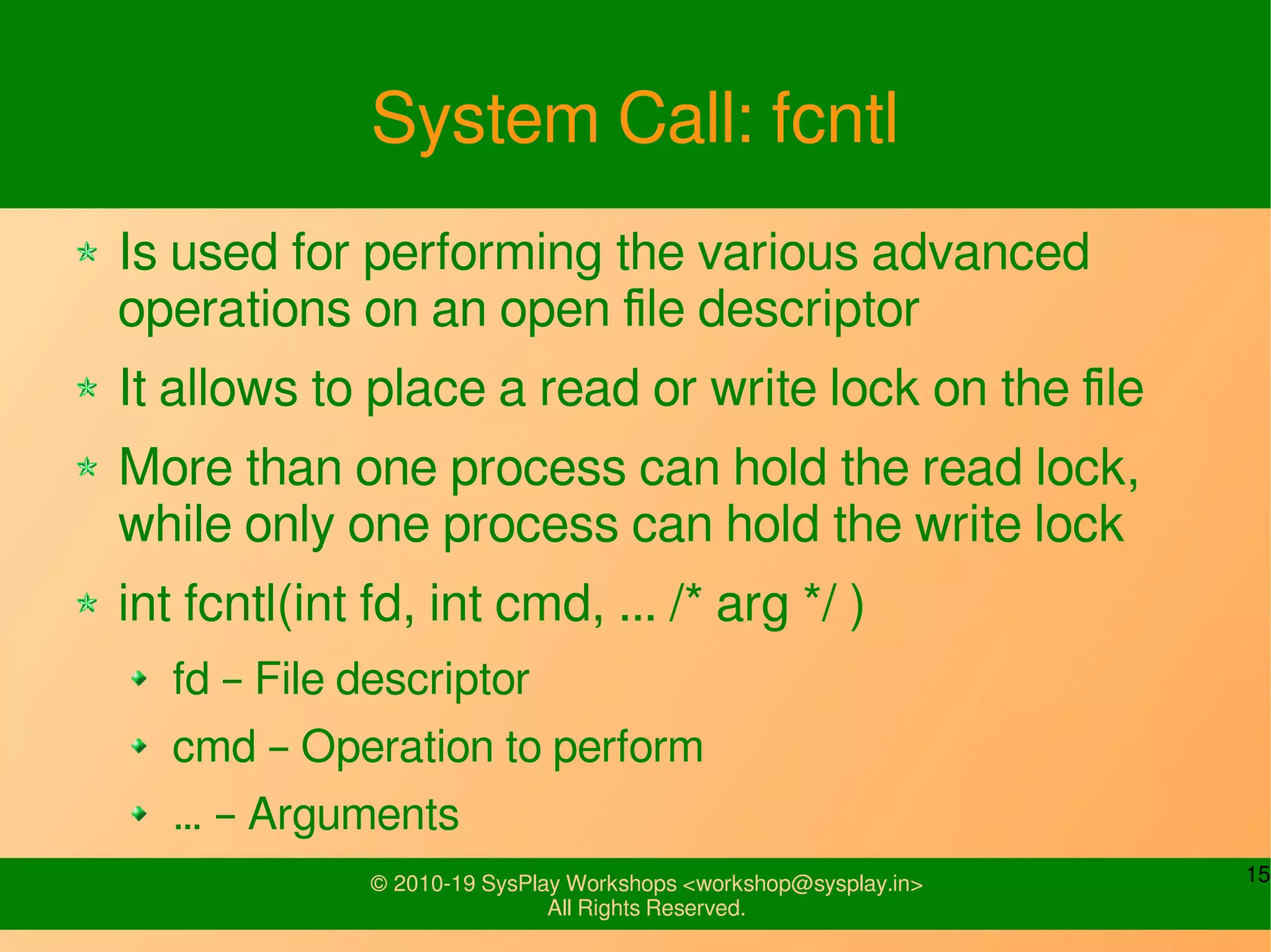 15© 2010-19 SysPlay Workshops <workshop@sysplay.in>
All Rights Reserved.
System Call: fcntl
Is used for performing the various advanced
operations on an open file descriptor
It allows to place a read or write lock on the file
More than one process can hold the read lock,
while only one process can hold the write lock
int fcntl(int fd, int cmd, ... /* arg */ )
fd – File descriptor
cmd – Operation to perform
… – Arguments
 