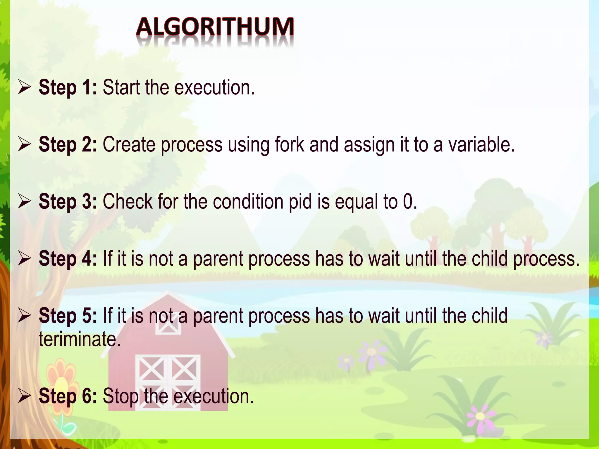  Step 1: Start the execution.
 Step 2: Create process using fork and assign it to a variable.
 Step 3: Check for the condition pid is equal to 0.
 Step 4: If it is not a parent process has to wait until the child process.
 Step 5: If it is not a parent process has to wait until the child
teriminate.
 Step 6: Stop the execution.
 