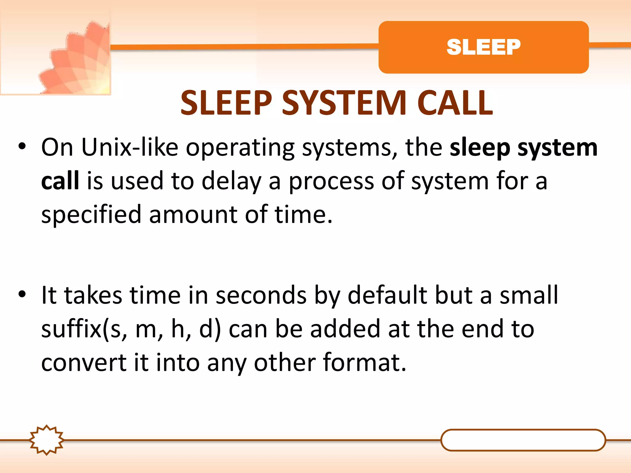 SLEEP
SLEEP SYSTEM CALL
• On Unix-like operating systems, the sleep system
call is used to delay a process of system for a
specified amount of time.
• It takes time in seconds by default but a small
suffix(s, m, h, d) can be added at the end to
convert it into any other format.
 