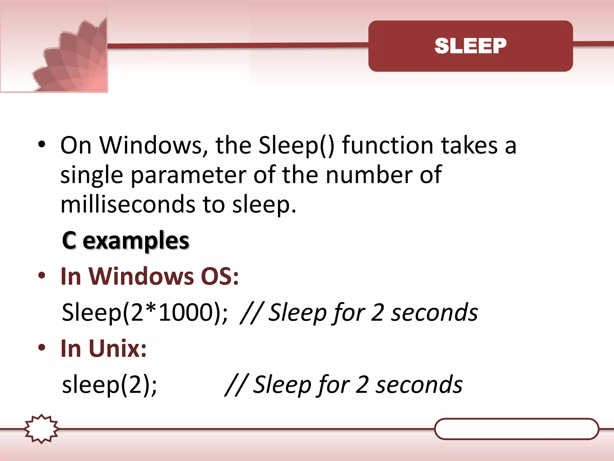 SLEEP
• On Windows, the Sleep() function takes a
single parameter of the number of
milliseconds to sleep.
C examples
• In Windows OS:
Sleep(2*1000); // Sleep for 2 seconds
• In Unix:
sleep(2); // Sleep for 2 seconds
 