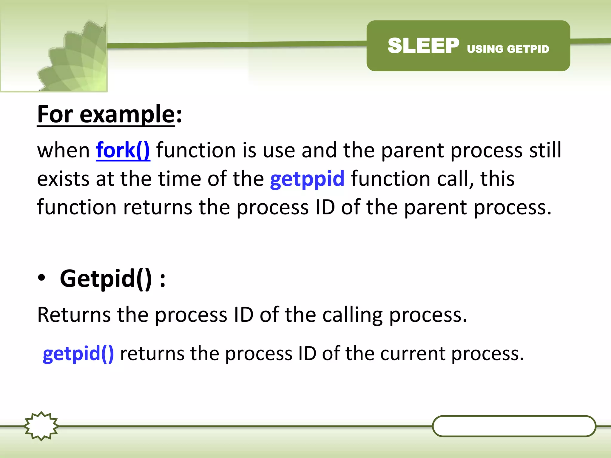 SLEEP USING GETPID
For example:
when fork() function is use and the parent process still
exists at the time of the getppid function call, this
function returns the process ID of the parent process.
• Getpid() :
Returns the process ID of the calling process.
getpid() returns the process ID of the current process.
 