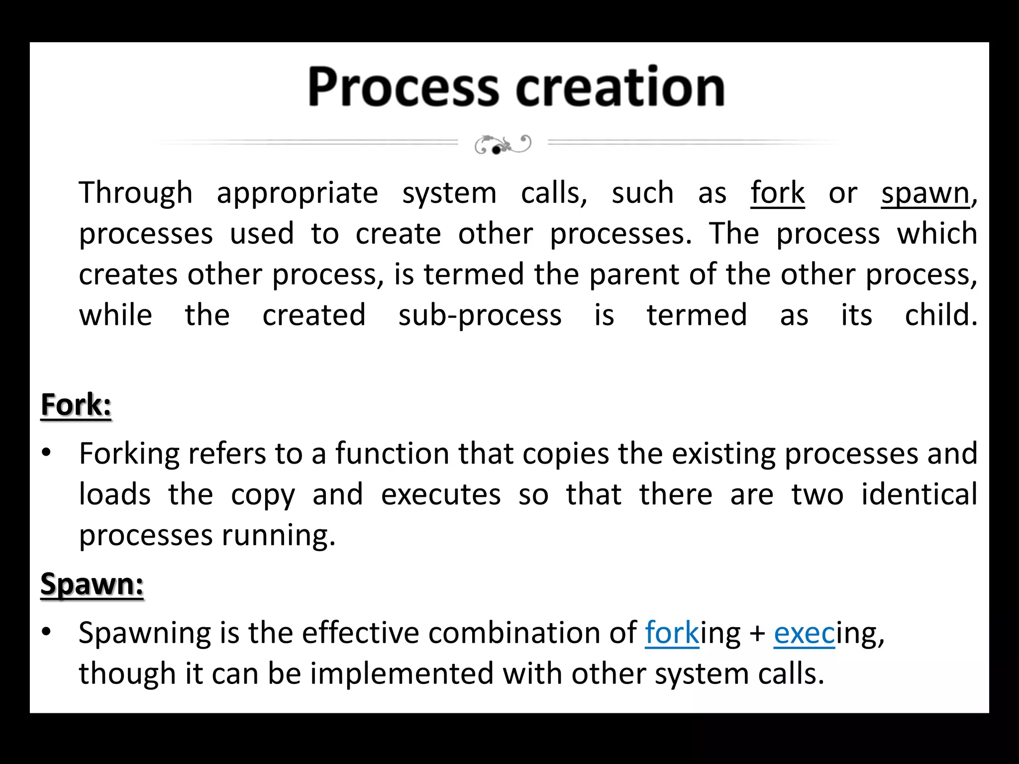 Through appropriate system calls, such as fork or spawn,
processes used to create other processes. The process which
creates other process, is termed the parent of the other process,
while the created sub-process is termed as its child.
Fork:
• Forking refers to a function that copies the existing processes and
loads the copy and executes so that there are two identical
processes running.
Spawn:
• Spawning is the effective combination of forking + execing,
though it can be implemented with other system calls.
 