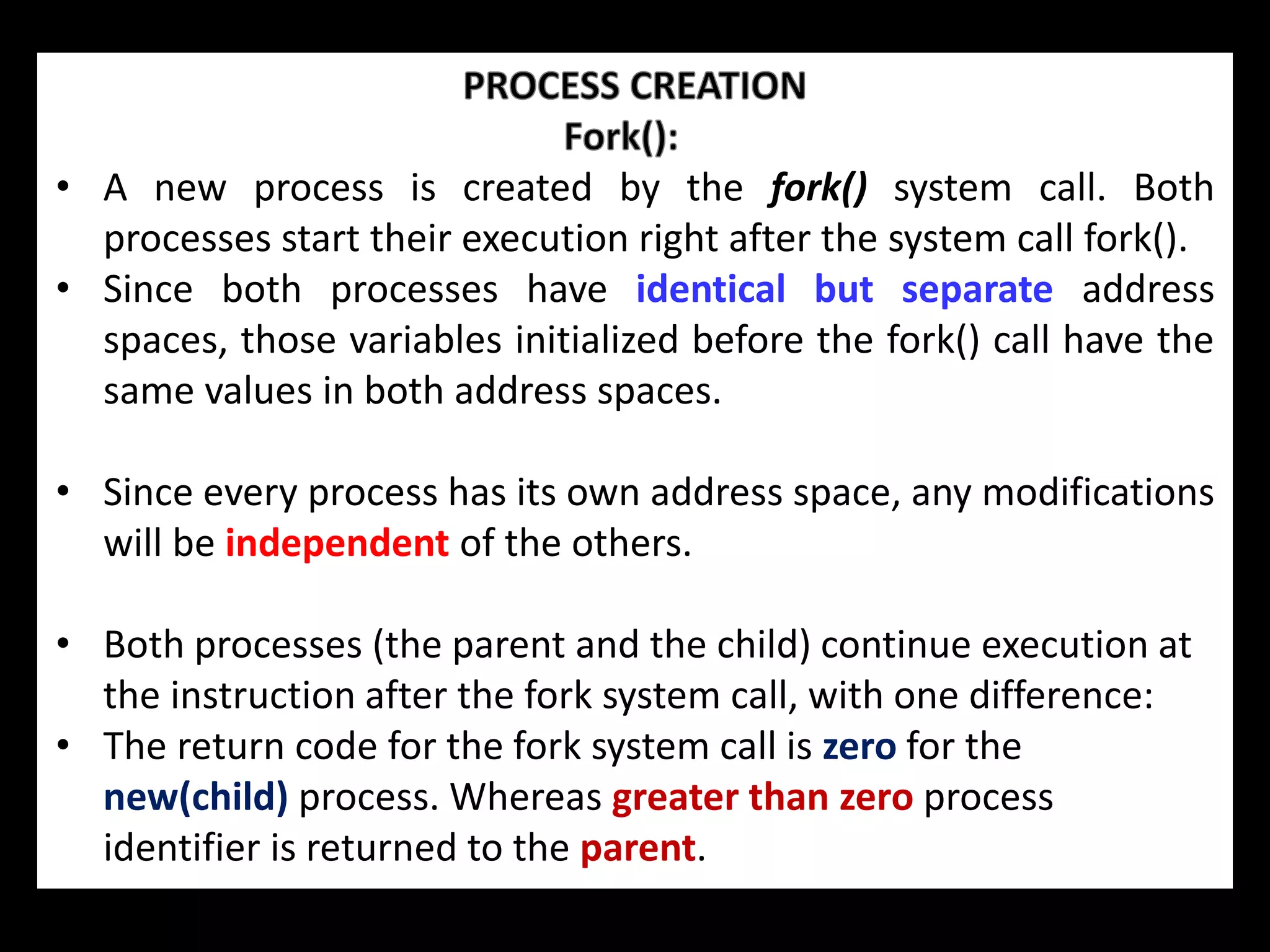 • A new process is created by the fork() system call. Both
processes start their execution right after the system call fork().
• Since both processes have identical but separate address
spaces, those variables initialized before the fork() call have the
same values in both address spaces.
• Since every process has its own address space, any modifications
will be independent of the others.
• Both processes (the parent and the child) continue execution at
the instruction after the fork system call, with one difference:
• The return code for the fork system call is zero for the
new(child) process. Whereas greater than zero process
identifier is returned to the parent.
 