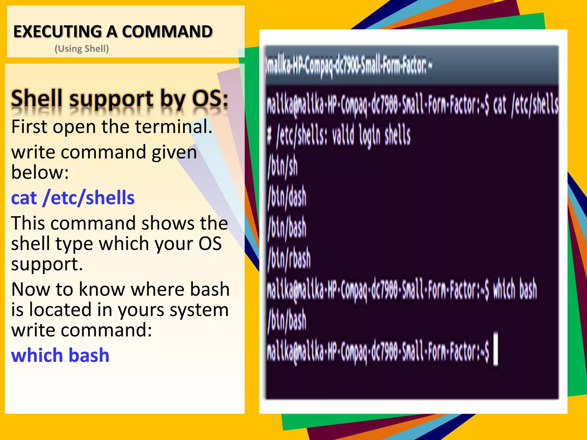 EXECUTING A COMMAND
(Using Shell)
First open the terminal.
write command given
below:
cat /etc/shells
This command shows the
shell type which your OS
support.
Now to know where bash
is located in yours system
write command:
which bash
 