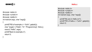 exec() :
#include <stdio.h>
#include <unistd.h>
#include <stdlib.h>
int main(int argc, char *argv[])
{
printf("PID of example.c = %dn", getpid());
char *args[] = {"Hello", "C", "Programming", NULL};
execv("./hello", args);
printf("Back to example.c");
return 0;
}
#include <stdio.h>
#include <unistd.h>
#include <stdlib.h>
int main(int argc, char *argv[])
{
printf("We are in Hello.cn");
printf("PID of hello.c = %dn", getpid());
return 0;
}
Hello.c
 