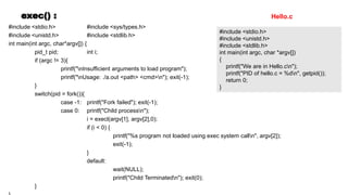 exec() :
#include <stdio.h> #include <sys/types.h>
#include <unistd.h> #include <stdlib.h>
int main(int argc, char*argv[]) {
pid_t pid; int i;
if (argc != 3){
printf("nInsufficient arguments to load program");
printf("nUsage: ./a.out <path> <cmd>n"); exit(-1);
}
switch(pid = fork()){
case -1: printf("Fork failed"); exit(-1);
case 0: printf("Child processn");
i = execl(argv[1], argv[2],0);
if (i < 0) {
printf("%s program not loaded using exec system calln", argv[2]);
exit(-1);
}
default:
wait(NULL);
printf("Child Terminatedn"); exit(0);
}
#include <stdio.h>
#include <unistd.h>
#include <stdlib.h>
int main(int argc, char *argv[])
{
printf("We are in Hello.cn");
printf("PID of hello.c = %dn", getpid());
return 0;
}
Hello.c
 