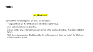 fork()
pid_t fork(void);
Some of the important points on fork() are as follows.
• The parent will get the child process ID with non-zero value.
• Zero Value is returned to the child.
• If there will be any system or hardware errors while creating the child, -1 is returned to the
fork().
• With the unique process ID obtained by the child process, it does not match the ID of any
existing process group.
 