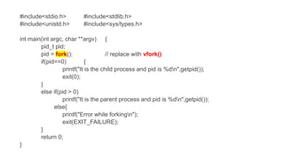 #include<stdio.h> #include<stdlib.h>
#include<unistd.h> #include<sys/types.h>
int main(int argc, char **argv) {
pid_t pid;
pid = (); // replace with vfork()
if(pid==0) {
printf("It is the child process and pid is %dn",getpid());
exit(0);
}
else if(pid > 0)
printf("It is the parent process and pid is %dn",getpid());
else{
printf("Error while forkingn");
exit(EXIT_FAILURE);
}
return 0;
}
 