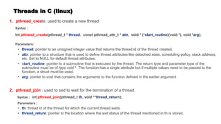 Threads in C (linux)
1. pthread_create: used to create a new thread
Syntax :
int pthread_create(pthread_t * , const pthread_attr_t * , void * (* )(void *), void * );
Parameters:
: pointer to an unsigned integer value that returns the thread id of the thread created.
: pointer to a structure that is used to define thread attributes like detached state, scheduling policy, stack address,
etc. Set to NULL for default thread attributes.
• s : pointer to a subroutine that is executed by the thread. The return type and parameter type of the
subroutine must be of type void *. The function has a single attribute but if multiple values need to be passed to the
function, a struct must be used.
: pointer to void that contains the arguments to the function defined in the earlier argument
2. pthread_join : used to sed to wait for the termination of a thread.
Syntax : int pthread_join(pthread_t , void **t n);
Parameters :
: thread id of the thread for which the current thread waits.
: pointer to the location where the exit status of the thread mentioned in th is stored.
 