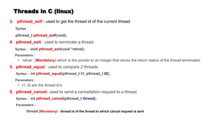 Threads in C (linux)
3. pthread_self : used to get the thread id of the current thread
Syntax :
pthread_t (void);
: used to terminate a thread
Syntax : void t(void *retval);
Parameters :
• retval : ( ) which is the pointer to an integer that stores the return status of the thread terminated.
: used to compare 2 threads
Syntax : int l(pthread_t , pthread_t t2);
Parameters :
• t1, t2 are the thread id’s
: used to send a cancellation request to a thread
Syntax : int (pthread_t );
Parameters :
thread ( thread id of the thread to which cancel request is sent
 