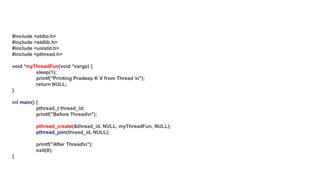 #include <stdio.h>
#include <stdlib.h>
#include <unistd.h>
#include <pthread.h>
void *myThreadFun(void *vargp) {
sleep(1);
printf("Printing Pradeep K V from Thread n");
return NULL;
}
int () {
pthread_t thread_id;
printf("Before Threadn");
pthread_create(&thread_id, NULL, myThreadFun, NULL);
(thread_id, NULL);
printf("After Threadn");
exit(0);
}
 