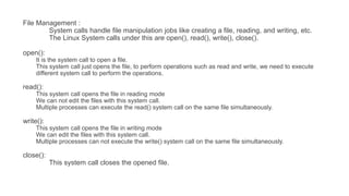 File Management :
System calls handle file manipulation jobs like creating a file, reading, and writing, etc.
The Linux System calls under this are open(), read(), write(), close().
open():
It is the system call to open a file.
This system call just opens the file, to perform operations such as read and write, we need to execute
different system call to perform the operations.
read():
This system call opens the file in reading mode
We can not edit the files with this system call.
Multiple processes can execute the read() system call on the same file simultaneously.
write():
This system call opens the file in writing mode
We can edit the files with this system call.
Multiple processes can not execute the write() system call on the same file simultaneously.
close():
This system call closes the opened file.
 