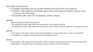 Information Maintenance:
• It handles information and its transfer between the OS and the user program.
• In addition, OS keeps the information about all its processes and system calls are used
to access this information.
• The System calls under this are getpid(), alarm(), sleep().
getpid():
• getpid stands for Get the Process ID.
• The getpid() function shall return the process ID of the calling process.
• The getpid() function shall always be successful and no return value is reserved to indicate an error.
alarm():
• This system call sets an alarm clock for the delivery of a signal that when it has to be reached.
• It arranges for a signal to be delivered to the calling process.
sleep():
• This System call suspends the execution of the currently running process for some interval of time
• Meanwhile, during this interval, another process is given chance to execute
 
