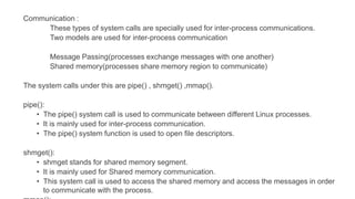 Communication :
These types of system calls are specially used for inter-process communications.
Two models are used for inter-process communication
Message Passing(processes exchange messages with one another)
Shared memory(processes share memory region to communicate)
The system calls under this are pipe() , shmget() ,mmap().
pipe():
• The pipe() system call is used to communicate between different Linux processes.
• It is mainly used for inter-process communication.
• The pipe() system function is used to open file descriptors.
shmget():
• shmget stands for shared memory segment.
• It is mainly used for Shared memory communication.
• This system call is used to access the shared memory and access the messages in order
to communicate with the process.
 