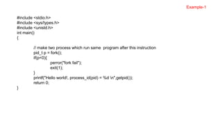 #include <stdio.h>
#include <sys/types.h>
#include <unistd.h>
int main()
{
// make two process which run same program after this instruction
pid_t p = fork();
if(p<0){
perror("fork fail");
exit(1);
}
printf("Hello world!, process_id(pid) = %d n",getpid());
return 0;
}
Example-1
 