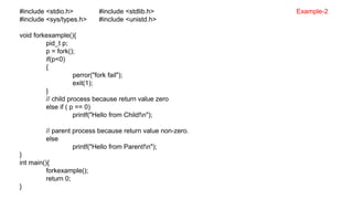 #include <stdio.h> #include <stdlib.h>
#include <sys/types.h> #include <unistd.h>
void forkexample(){
pid_t p;
p = fork();
if(p<0)
{
perror("fork fail");
exit(1);
}
// child process because return value zero
else if ( p == 0)
printf("Hello from Child!n");
// parent process because return value non-zero.
else
printf("Hello from Parent!n");
}
int main(){
forkexample();
return 0;
}
Example-2
 