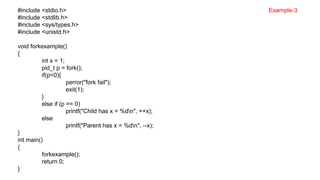 #include <stdio.h>
#include <stdlib.h>
#include <sys/types.h>
#include <unistd.h>
void forkexample()
{
int x = 1;
pid_t p = fork();
if(p<0){
perror("fork fail");
exit(1);
}
else if (p == 0)
printf("Child has x = %dn", ++x);
else
printf("Parent has x = %dn", --x);
}
int main()
{
forkexample();
return 0;
}
Example-3
 