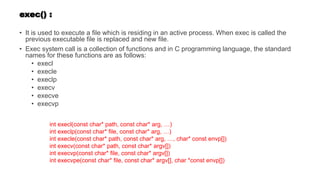 exec() :
• It is used to execute a file which is residing in an active process. When exec is called the
previous executable file is replaced and new file.
• Exec system call is a collection of functions and in C programming language, the standard
names for these functions are as follows:
• execl
• execle
• execlp
• execv
• execve
• execvp
int execl(const char* path, const char* arg, …)
int execlp(const char* file, const char* arg, …)
int execle(const char* path, const char* arg, …, char* const envp[])
int execv(const char* path, const char* argv[])
int execvp(const char* file, const char* argv[])
int execvpe(const char* file, const char* argv[], char *const envp[])
 
