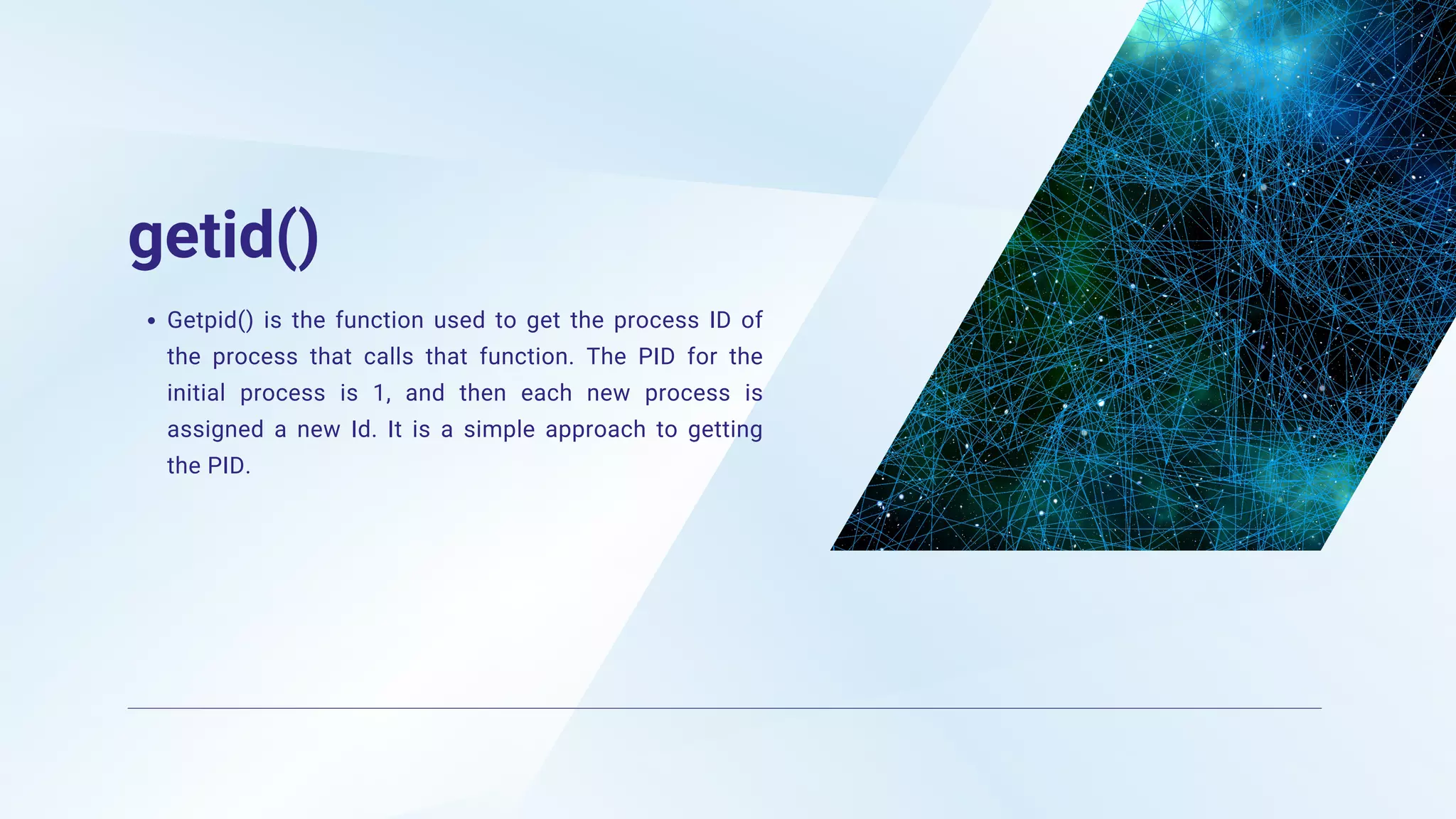getid()
Getpid() is the function used to get the process ID of
the process that calls that function. The PID for the
initial process is 1, and then each new process is
assigned a new Id. It is a simple approach to getting
the PID.
 