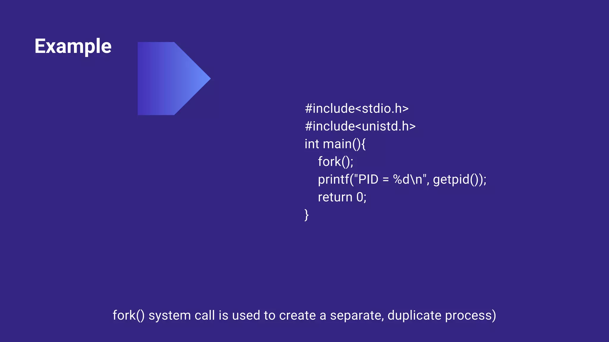Example
#include<stdio.h>
#include<unistd.h>
int main(){
fork();
printf("PID = %dn", getpid());
return 0;
}
fork() system call is used to create a separate, duplicate process)
 
