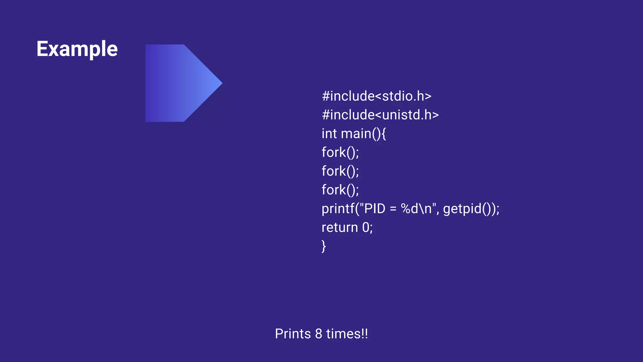 Example
#include<stdio.h>
#include<unistd.h>
int main(){
fork();
fork();
fork();
printf("PID = %dn", getpid());
return 0;
}
Prints 8 times!!
 