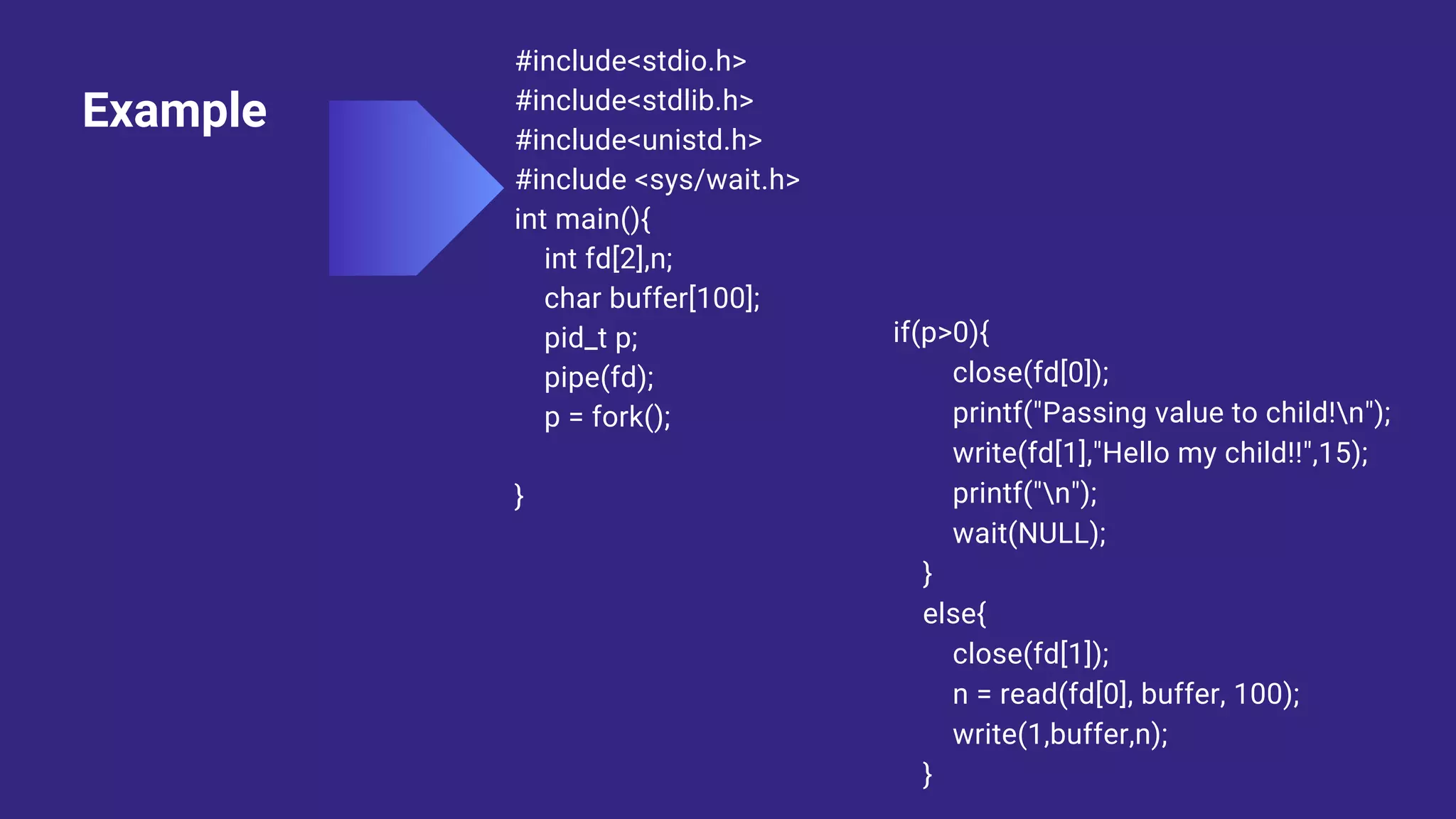Example
#include<stdio.h>
#include<stdlib.h>
#include<unistd.h>
#include <sys/wait.h>
int main(){
int fd[2],n;
char buffer[100];
pid_t p;
pipe(fd);
p = fork();
}
if(p>0){
close(fd[0]);
printf("Passing value to child!n");
write(fd[1],"Hello my child!!",15);
printf("n");
wait(NULL);
}
else{
close(fd[1]);
n = read(fd[0], buffer, 100);
write(1,buffer,n);
}
 