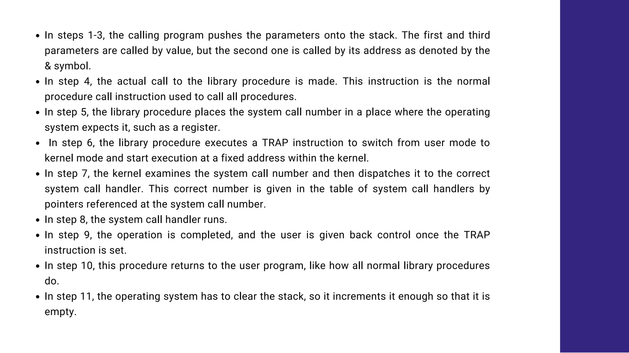 In steps 1-3, the calling program pushes the parameters onto the stack. The first and third
parameters are called by value, but the second one is called by its address as denoted by the
& symbol.
In step 4, the actual call to the library procedure is made. This instruction is the normal
procedure call instruction used to call all procedures.
In step 5, the library procedure places the system call number in a place where the operating
system expects it, such as a register.
In step 6, the library procedure executes a TRAP instruction to switch from user mode to
kernel mode and start execution at a fixed address within the kernel.
In step 7, the kernel examines the system call number and then dispatches it to the correct
system call handler. This correct number is given in the table of system call handlers by
pointers referenced at the system call number.
In step 8, the system call handler runs.
In step 9, the operation is completed, and the user is given back control once the TRAP
instruction is set.
In step 10, this procedure returns to the user program, like how all normal library procedures
do.
In step 11, the operating system has to clear the stack, so it increments it enough so that it is
empty.
 