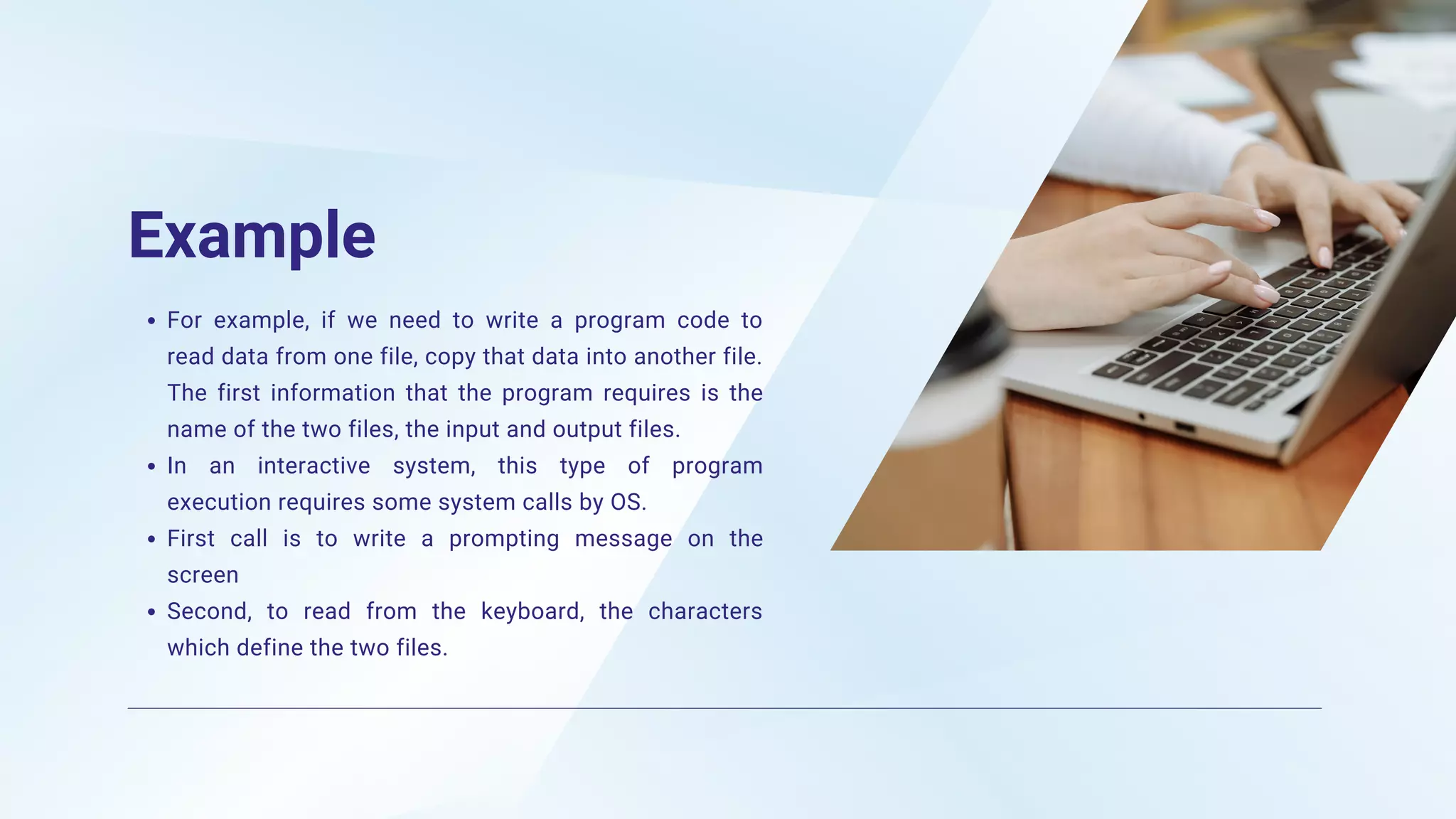 Example
For example, if we need to write a program code to
read data from one file, copy that data into another file.
The first information that the program requires is the
name of the two files, the input and output files.
In an interactive system, this type of program
execution requires some system calls by OS.
First call is to write a prompting message on the
screen
Second, to read from the keyboard, the characters
which define the two files.
 