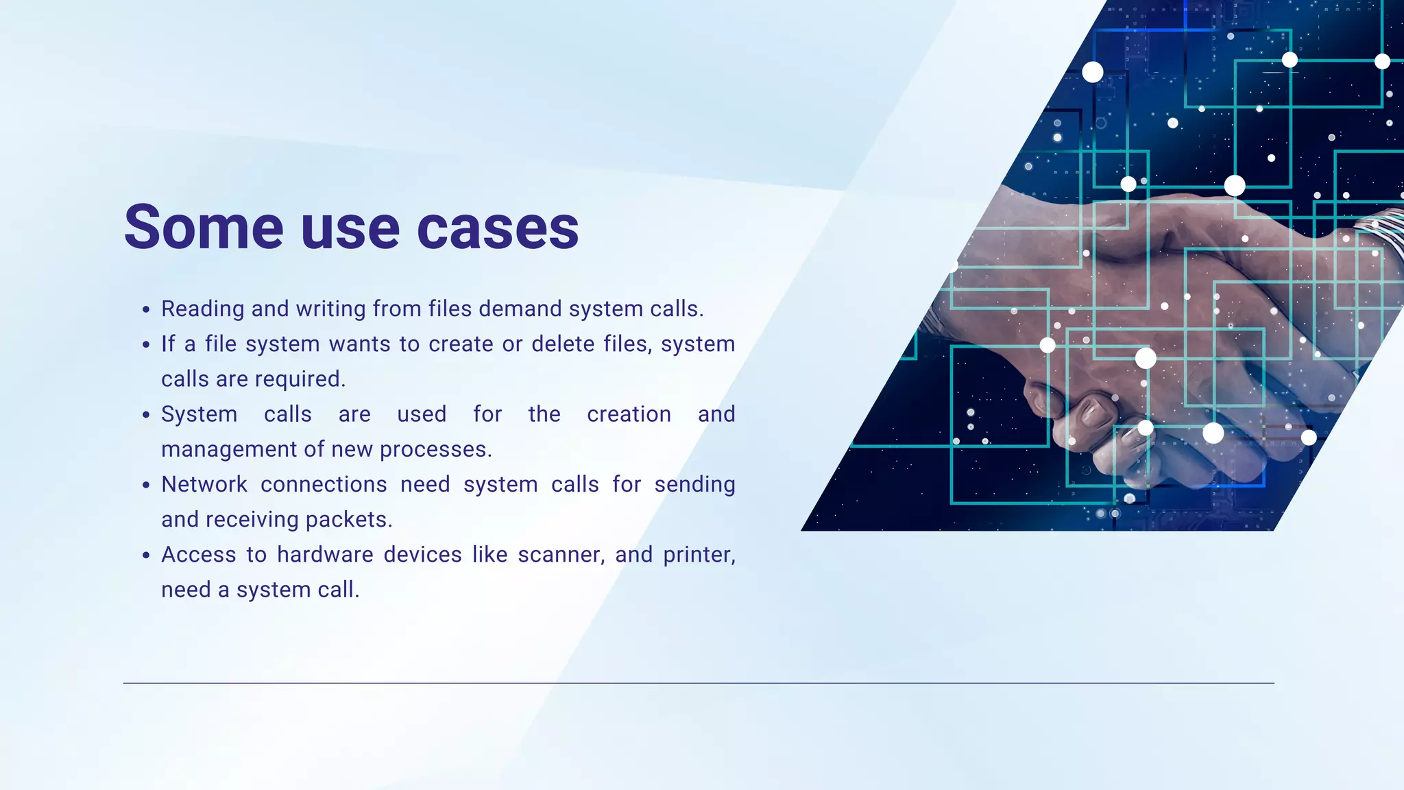 Some use cases
Reading and writing from files demand system calls.
If a file system wants to create or delete files, system
calls are required.
System calls are used for the creation and
management of new processes.
Network connections need system calls for sending
and receiving packets.
Access to hardware devices like scanner, and printer,
need a system call.
 